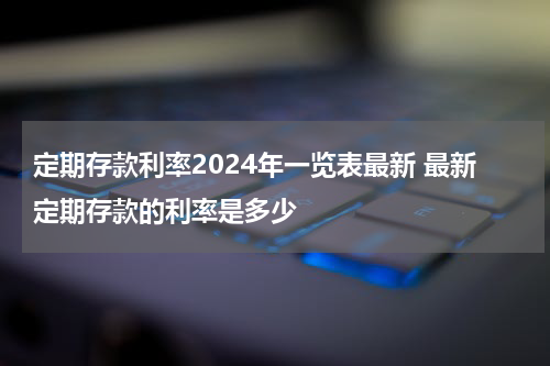 定期存款利率2024年一览表最新 最新定期存款的利率是多少