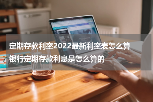 定期存款利率2022最新利率表怎么算 银行定期存款利息是怎么算的