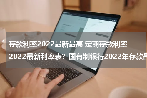 存款利率2022最新最高 定期存款利率2022最新利率表？国有制银行2022年存款最高的是哪个银行