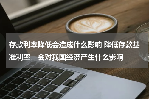 存款利率降低会造成什么影响 降低存款基准利率，会对我国经济产生什么影响