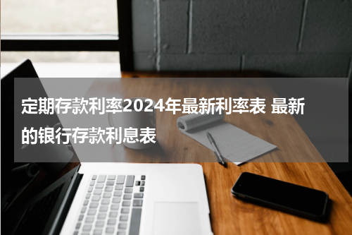 定期存款利率2024年最新利率表 最新的银行存款利息表