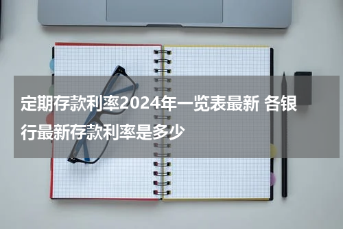 定期存款利率2024年一览表最新 各银行最新存款利率是多少