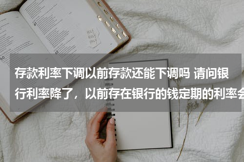 存款利率下调以前存款还能下调吗 请问银行利率降了，以前存在银行的钱定期的利率会降吗？