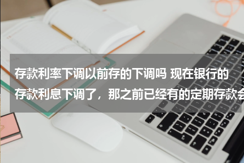 存款利率下调以前存的下调吗 现在银行的存款利息下调了，那之前已经有的定期存款会跟着下调吗？