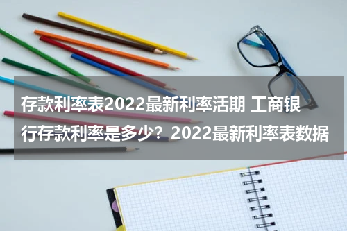 存款利率表2022最新利率活期 工商银行存款利率是多少？2022最新利率表数据