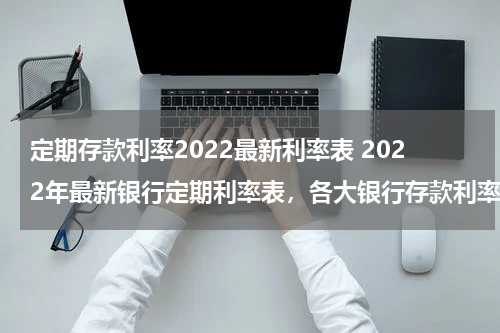 定期存款利率2022最新利率表 2022年最新银行定期利率表，各大银行存款利率表