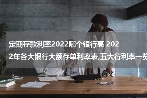 定期存款利率2022哪个银行高 2022年各大银行大额存单利率表,五大行利率一览图
