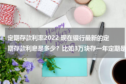 定期存款利率2022 现在银行最新的定期存款利息是多少？比如3万块存一年定期是多少钱？