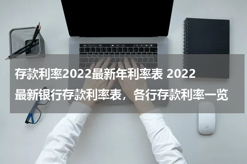 存款利率2022最新年利率表 2022最新银行存款利率表，各行存款利率一览