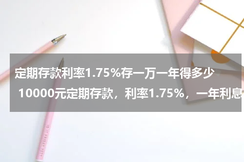 定期存款利率1.75%存一万一年得多少 10000元定期存款，利率1.75%，一年利息是多少？