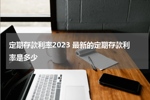 定期存款利率2023 最新的定期存款利率是多少
