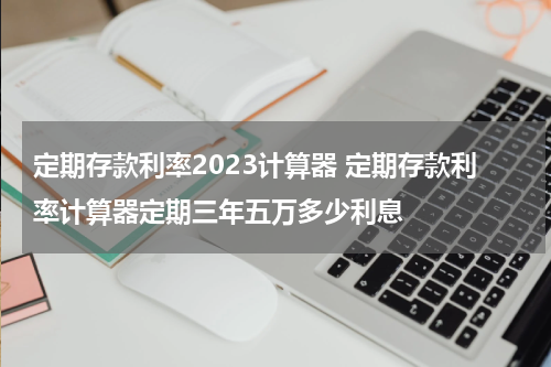 定期存款利率2023计算器 定期存款利率计算器定期三年五万多少利息