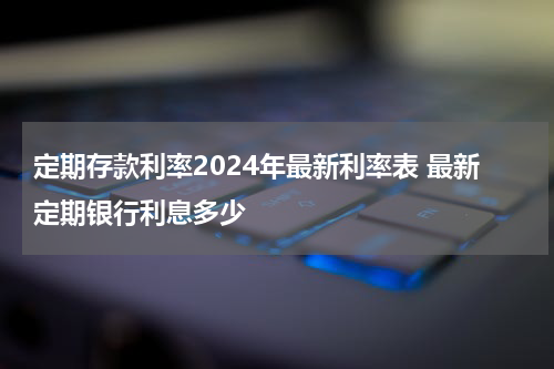 定期存款利率2024年最新利率表 最新定期银行利息多少