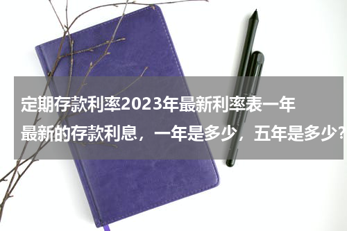 定期存款利率2023年最新利率表一年 最新的存款利息，一年是多少，五年是多少？最长可以存多长时间