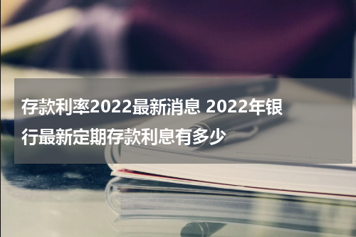 存款利率2022最新消息 2022年银行最新定期存款利息有多少