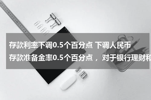 存款利率下调0.5个百分点 下调人民币存款准备金率0.5个百分点 ，对于银行理财和存款有影响吗？如果有，有什么影响?