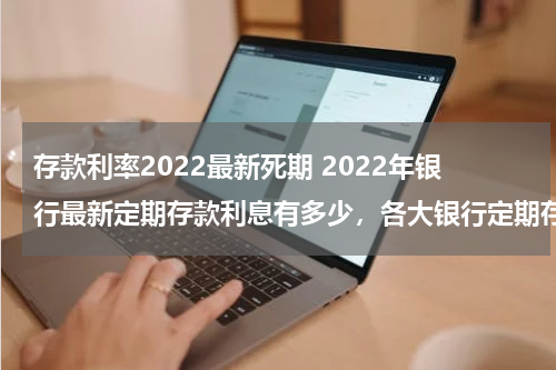 存款利率2022最新死期 2022年银行最新定期存款利息有多少，各大银行定期存款利率一览