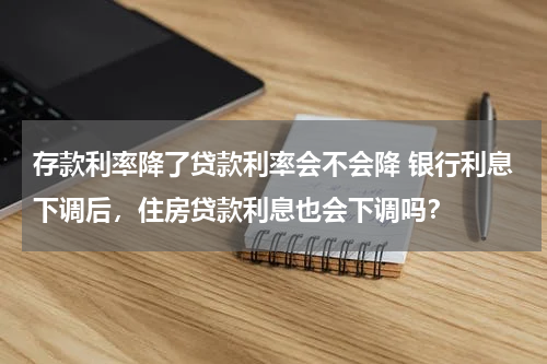 存款利率降了贷款利率会不会降 银行利息下调后，住房贷款利息也会下调吗？