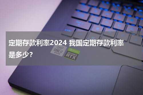定期存款利率2024 我国定期存款利率是多少？