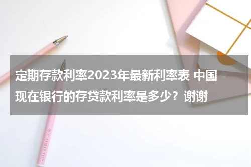 定期存款利率2023年最新利率表 中国现在银行的存贷款利率是多少？谢谢