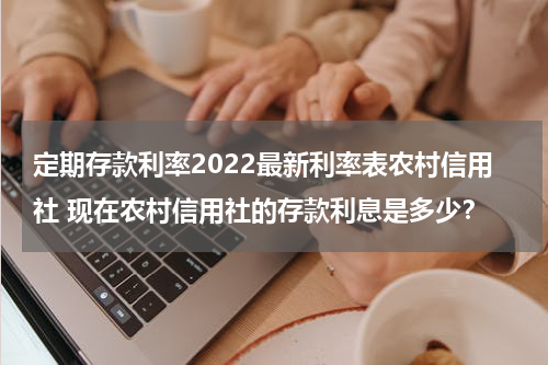 定期存款利率2022最新利率表农村信用社 现在农村信用社的存款利息是多少？