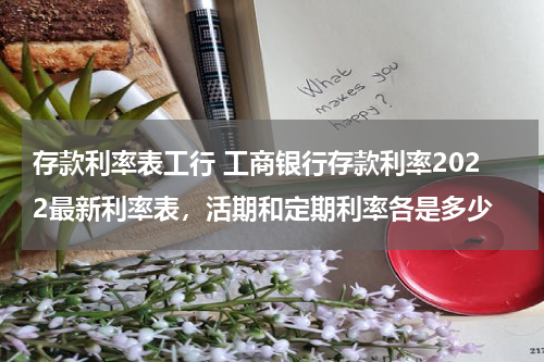 存款利率表工行 工商银行存款利率2022最新利率表，活期和定期利率各是多少