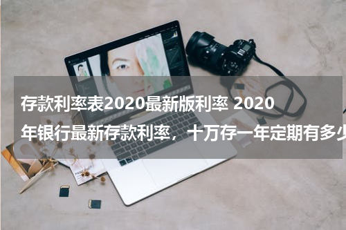 存款利率表2020最新版利率 2020年银行最新存款利率，十万存一年定期有多少利息？
