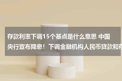 存款利率下调15个基点是什么意思 中国央行宣布降息！下调金融机构人民币贷款和存款基准利率 是什么意思？利率利的是什么意思？谢谢