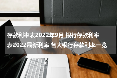 存款利率表2022年9月 银行存款利率表2022最新利率 各大银行存款利率一览