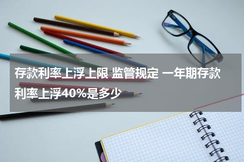 存款利率上浮上限 监管规定 一年期存款利率上浮40%是多少