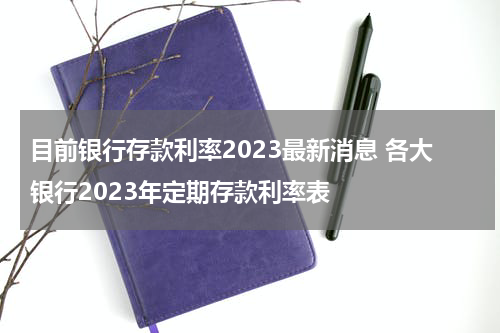 目前银行存款利率2023最新消息 各大银行2023年定期存款利率表