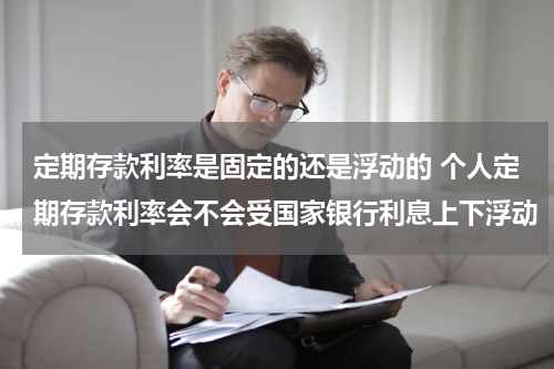 定期存款利率是固定的还是浮动的 个人定期存款利率会不会受国家银行利息上下浮动