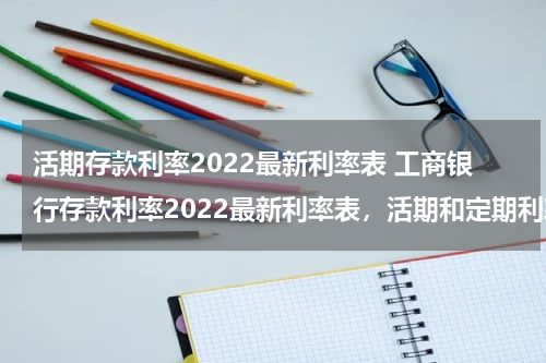 活期存款利率2022最新利率表 工商银行存款利率2022最新利率表，活期和定期利率各是多少