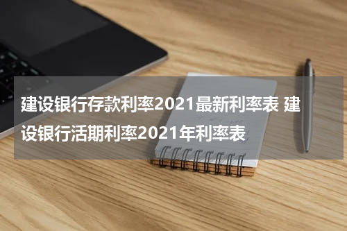 建设银行存款利率2021最新利率表 建设银行活期利率2021年利率表