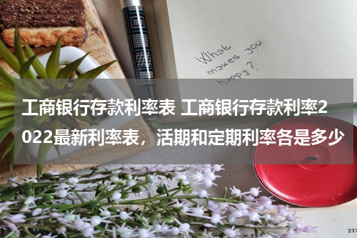 工商银行存款利率表 工商银行存款利率2022最新利率表，活期和定期利率各是多少