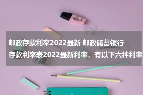 邮政存款利率2022最新 邮政储蓄银行存款利率表2022最新利率，有以下六种利率