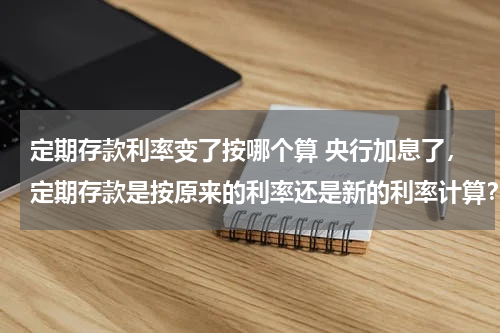 定期存款利率变了按哪个算 央行加息了，定期存款是按原来的利率还是新的利率计算？