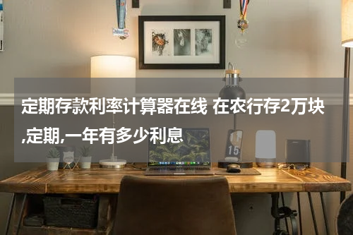 定期存款利率计算器在线 在农行存2万块,定期,一年有多少利息