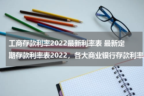 工商存款利率2022最新利率表 最新定期存款利率表2022，各大商业银行存款利率一览