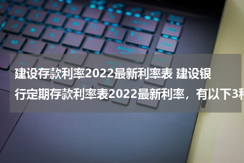 建设存款利率2022最新利率表 建设银行定期存款利率表2022最新利率，有以下3种
