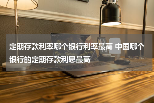 定期存款利率哪个银行利率最高 中国哪个银行的定期存款利息最高