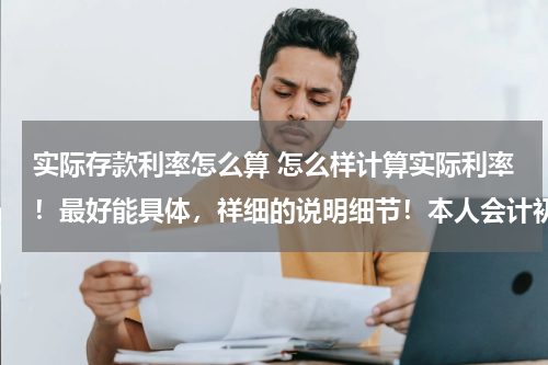 实际存款利率怎么算 怎么样计算实际利率！最好能具体，祥细的说明细节！本人会计初学者，最好深入浅出，容易懂意思！