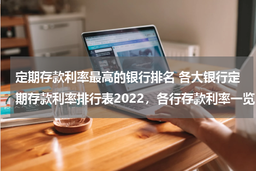 定期存款利率最高的银行排名 各大银行定期存款利率排行表2022，各行存款利率一览