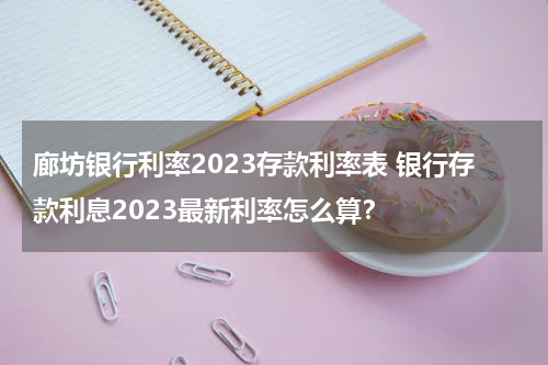廊坊银行利率2023存款利率表 银行存款利息2023最新利率怎么算？