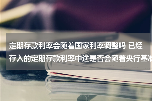 定期存款利率会随着国家利率调整吗 已经存入的定期存款利率中途是否会随着央行基准利率变动而更改
