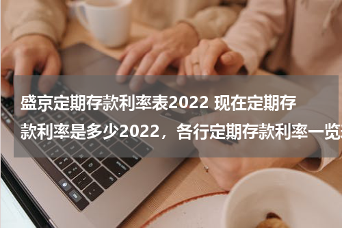 盛京定期存款利率表2022 现在定期存款利率是多少2022，各行定期存款利率一览表
