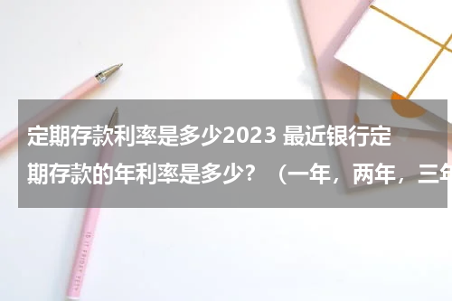 定期存款利率是多少2023 最近银行定期存款的年利率是多少？（一年，两年，三年，五年）