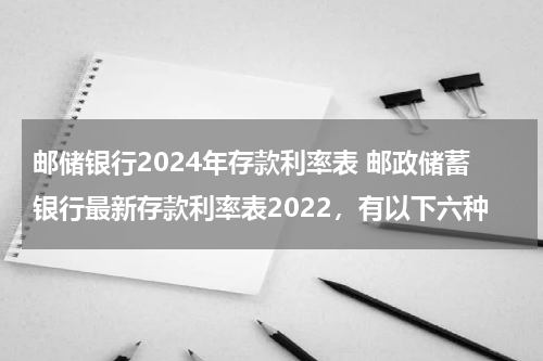邮储银行2024年存款利率表 邮政储蓄银行最新存款利率表2022，有以下六种