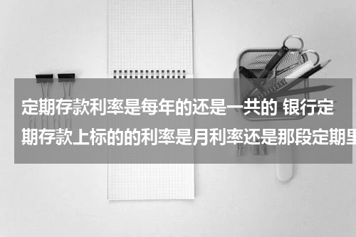 定期存款利率是每年的还是一共的 银行定期存款上标的的利率是月利率还是那段定期里的总利率？