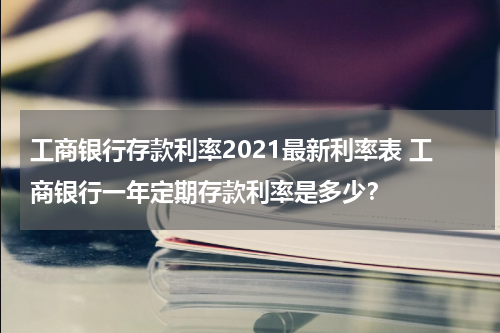 工商银行存款利率2021最新利率表 工商银行一年定期存款利率是多少？
